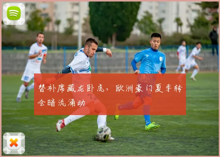 替补席藏龙卧虎，欧洲豪门夏季转会暗流涌动