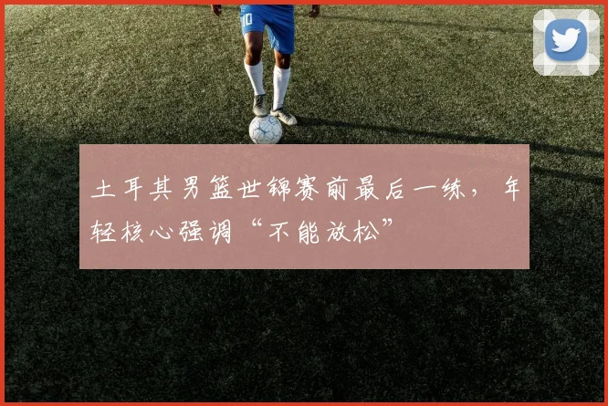 土耳其男篮世锦赛前最后一练，年轻核心强调“不能放松”