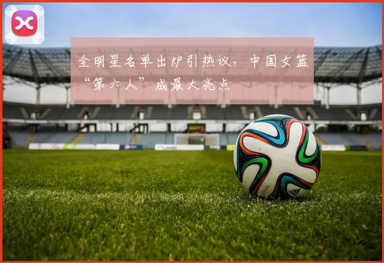 全明星名单出炉引热议，中国女篮“第六人”成最大亮点