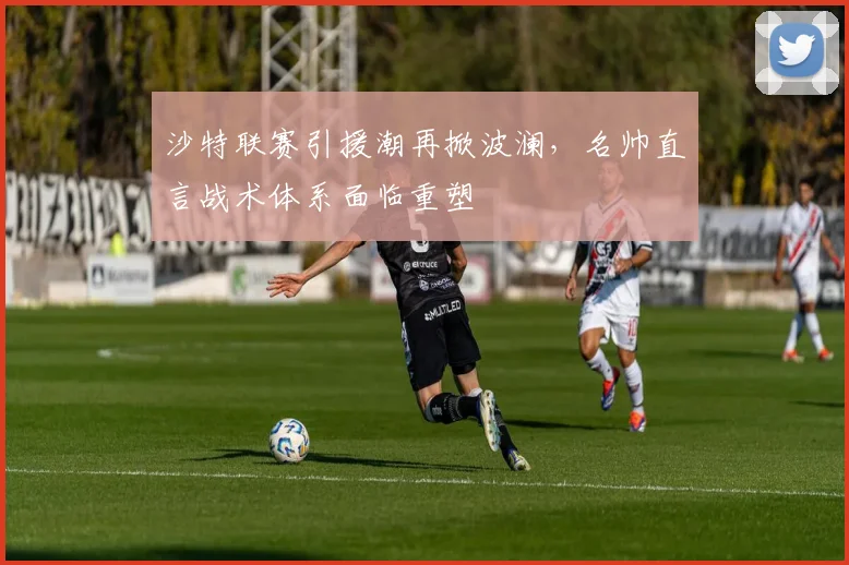 沙特联赛引援潮再掀波澜，名帅直言战术体系面临重塑