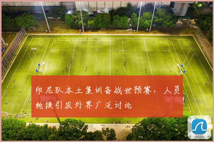 印尼队本土集训备战世预赛，人员轮换引发外界广泛讨论
