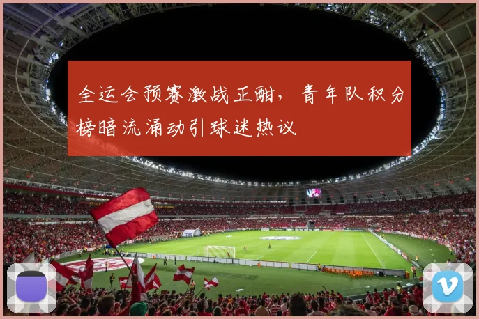 全运会预赛激战正酣，青年队积分榜暗流涌动引球迷热议