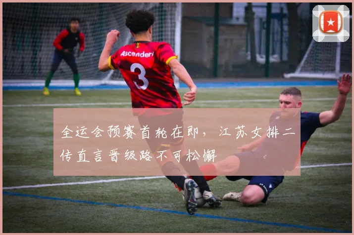 全运会预赛首轮在即，江苏女排二传直言晋级路不可松懈