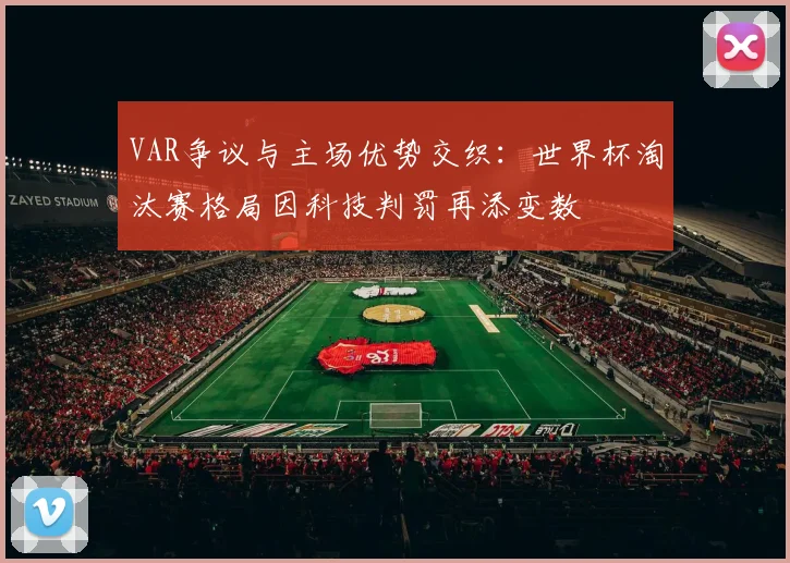 VAR争议与主场优势交织：世界杯淘汰赛格局因科技判罚再添变数