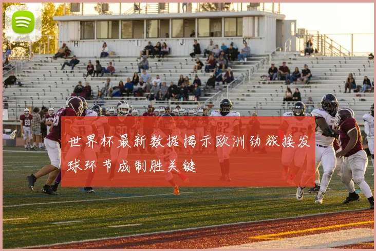 世界杯最新数据揭示欧洲劲旅接发球环节成制胜关键