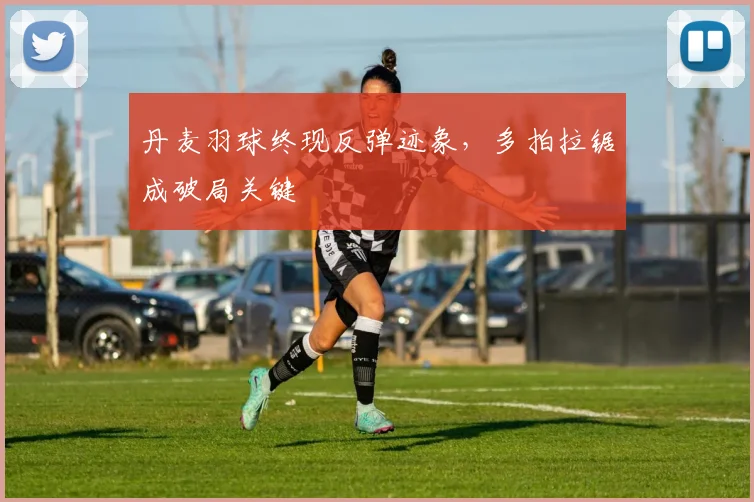 丹麦羽球终现反弹迹象，多拍拉锯成破局关键