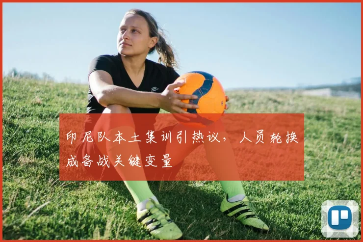 印尼队本土集训引热议，人员轮换成备战关键变量