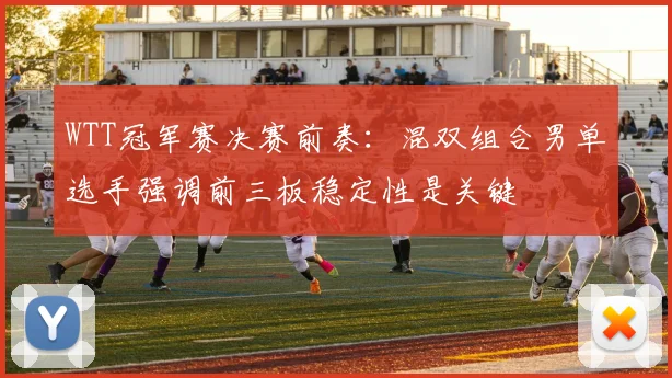 WTT冠军赛决赛前奏：混双组合男单选手强调前三板稳定性是关键