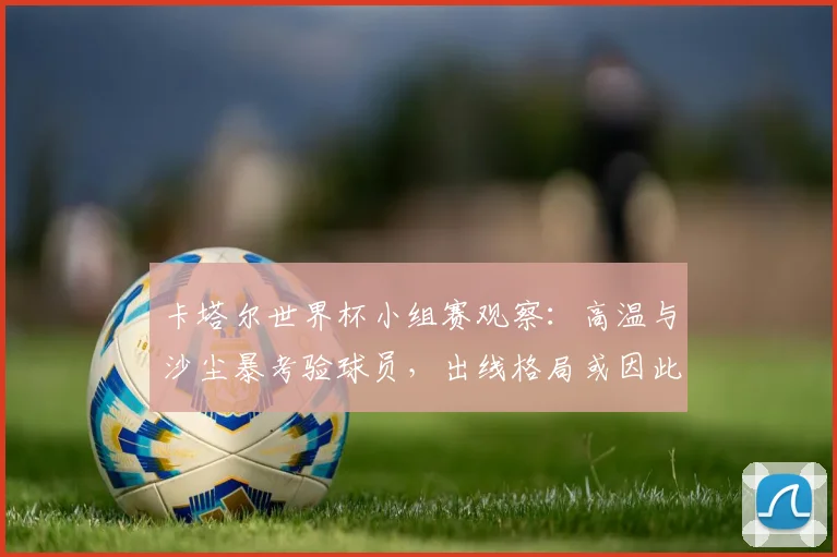卡塔尔世界杯小组赛观察：高温与沙尘暴考验球员，出线格局或因此生变