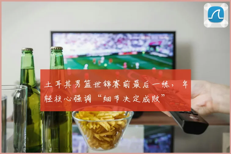 土耳其男篮世锦赛前最后一练，年轻核心强调“细节决定成败”