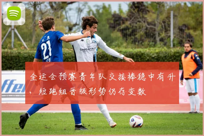 全运会预赛青年队交接棒稳中有升，短跑组晋级形势仍存变数