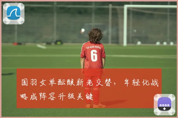 国羽女单酝酿新老交替，年轻化战略成阵容升级关键