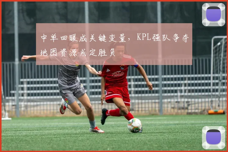 中单回暖成关键变量，KPL强队争夺地图资源或定胜负