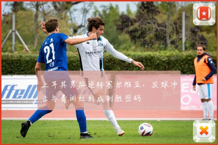 土耳其男排逆转塞尔维亚，发球冲击与青训红利成制胜密码