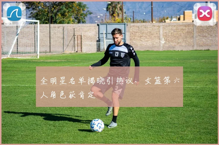 全明星名单揭晓引热议，女篮第六人角色获肯定