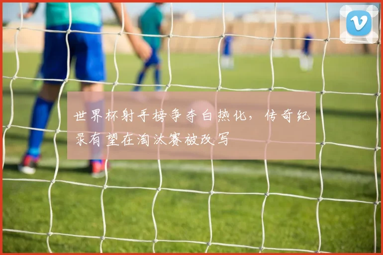 世界杯射手榜争夺白热化，传奇纪录有望在淘汰赛被改写
