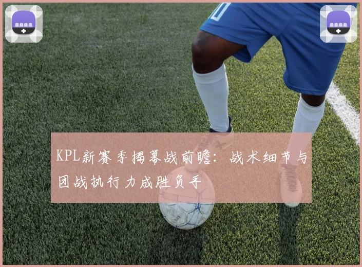 KPL新赛季揭幕战前瞻：战术细节与团战执行力成胜负手