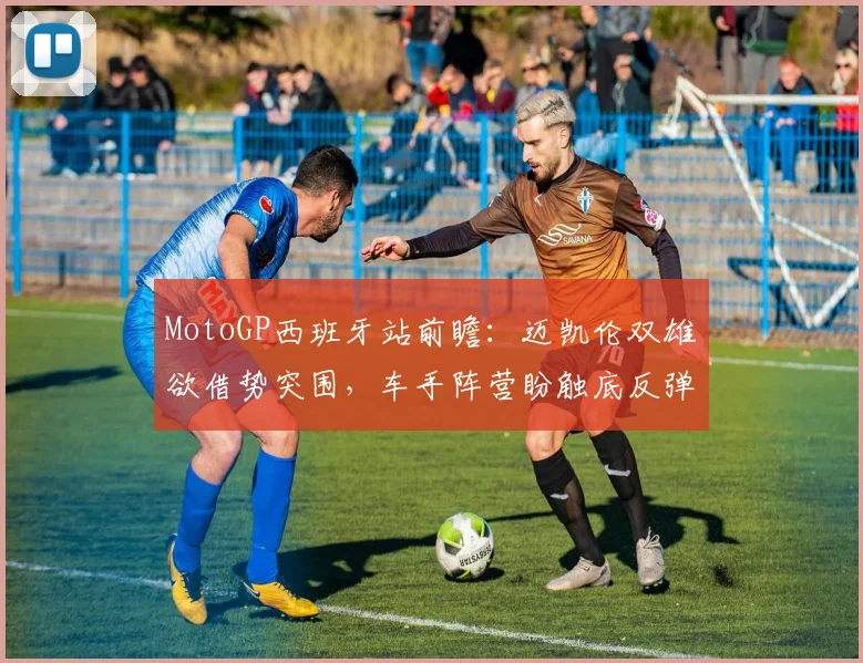 MotoGP西班牙站前瞻：迈凯伦双雄欲借势突围，车手阵营盼触底反弹