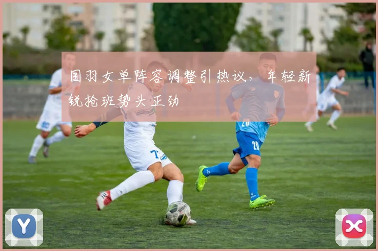 国羽女单阵容调整引热议，年轻新锐抢班势头正劲