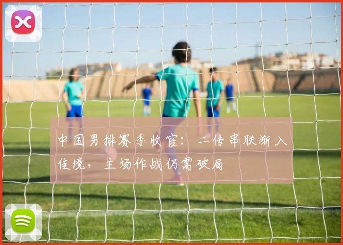 中国男排赛季收官：二传串联渐入佳境，主场作战仍需破局