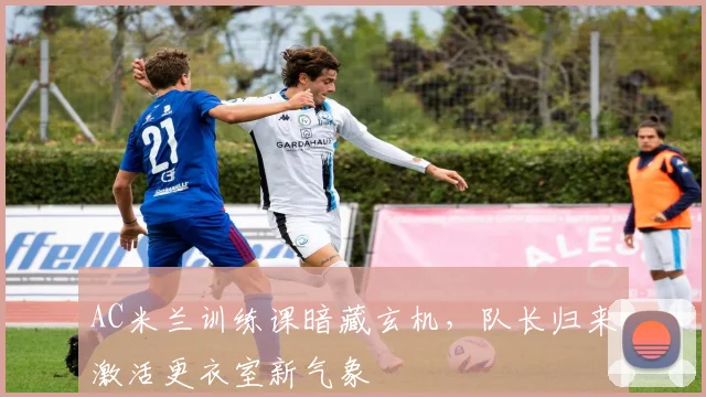 AC米兰训练课暗藏玄机，队长归来激活更衣室新气象