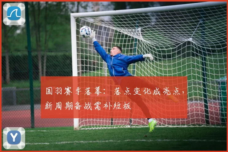国羽赛季落幕：落点变化成亮点，新周期备战需补短板