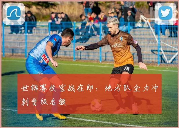 世锦赛收官战在即，地方队全力冲刺晋级名额