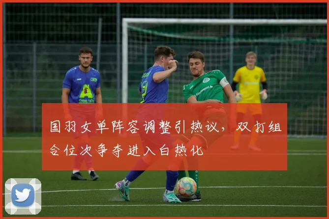 国羽女单阵容调整引热议，双打组合位次争夺进入白热化