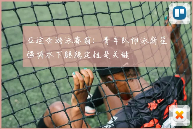 亚运会游泳赛前：青年队仰泳新星强调水下腿稳定性是关键