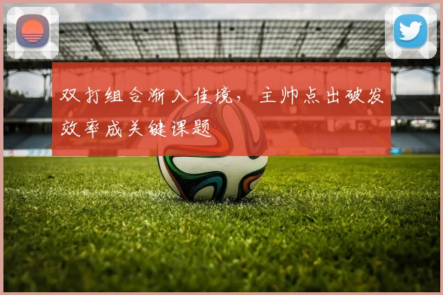 双打组合渐入佳境，主帅点出破发效率成关键课题