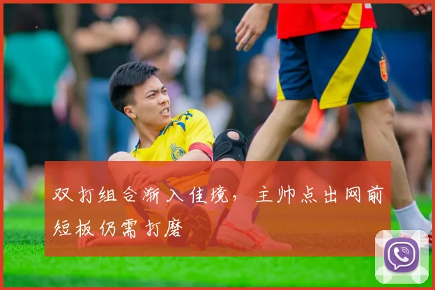 双打组合渐入佳境，主帅点出网前短板仍需打磨