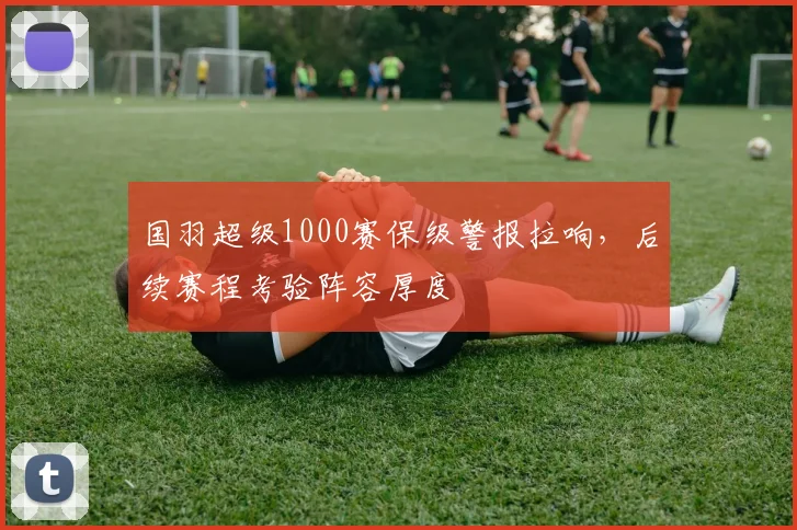 国羽超级1000赛保级警报拉响，后续赛程考验阵容厚度