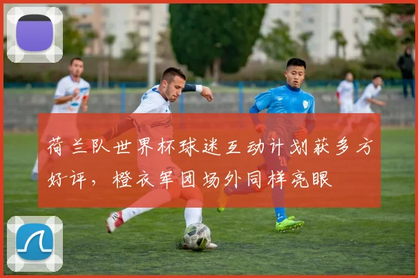荷兰队世界杯球迷互动计划获多方好评，橙衣军团场外同样亮眼
