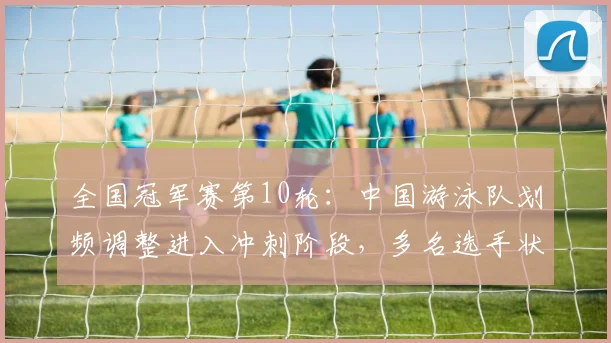 全国冠军赛第10轮：中国游泳队划频调整进入冲刺阶段，多名选手状态回升