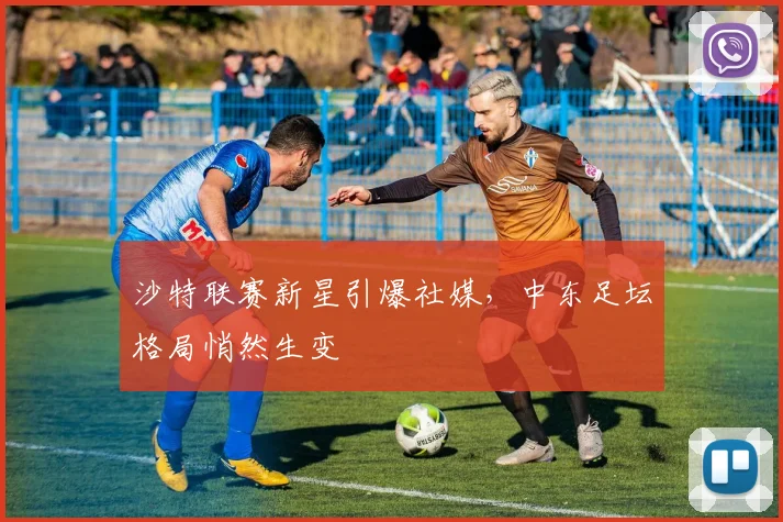 沙特联赛新星引爆社媒，中东足坛格局悄然生变
