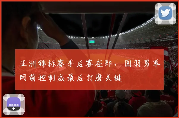 亚洲锦标赛季后赛在即，国羽男单网前控制成最后打磨关键