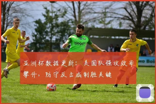 亚洲杯数据更新：美国队强攻效率攀升，防守反击成制胜关键