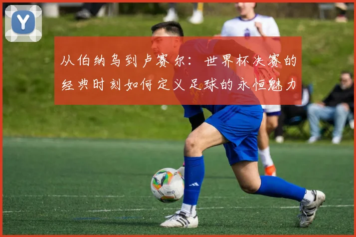从伯纳乌到卢赛尔：世界杯决赛的经典时刻如何定义足球的永恒魅力