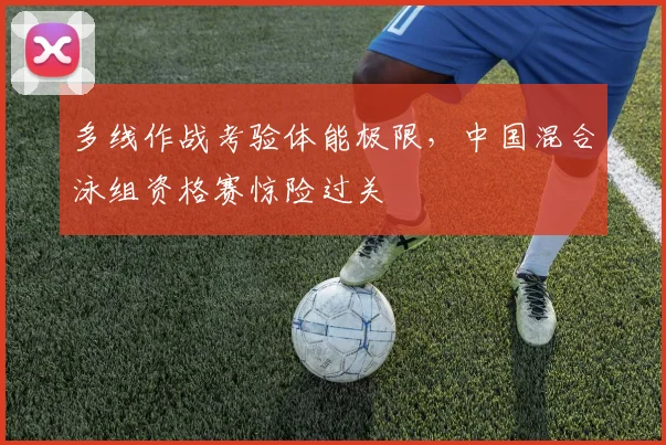 多线作战考验体能极限，中国混合泳组资格赛惊险过关
