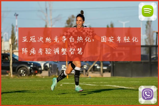 亚冠次轮竞争白热化，国安年轻化阵痛考验调整智慧