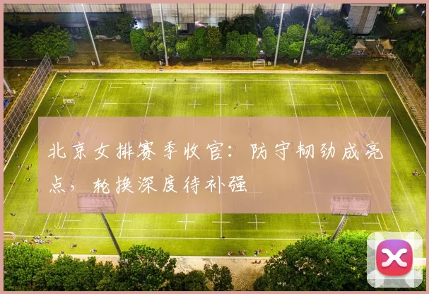 北京女排赛季收官：防守韧劲成亮点，轮换深度待补强