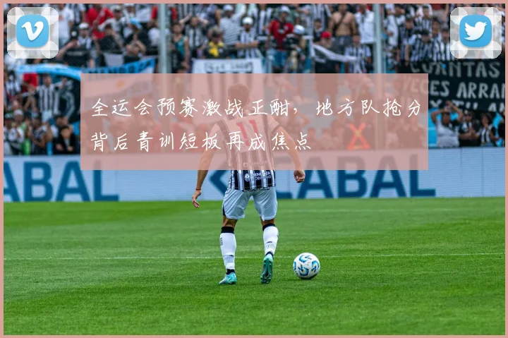 全运会预赛激战正酣，地方队抢分背后青训短板再成焦点