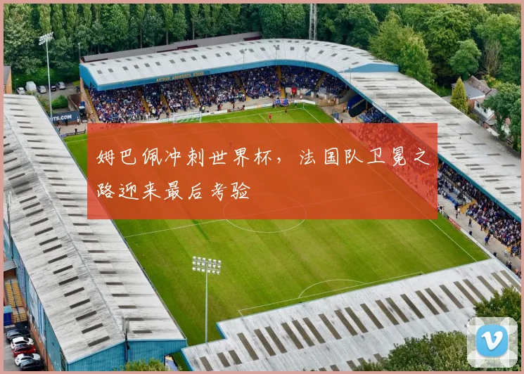 姆巴佩冲刺世界杯，法国队卫冕之路迎来最后考验