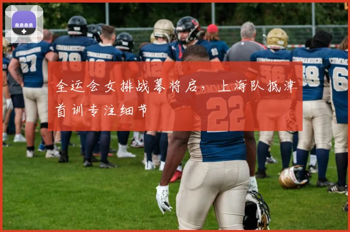 全运会女排战幕将启，上海队抵津首训专注细节