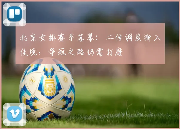 北京女排赛季落幕：二传调度渐入佳境，争冠之路仍需打磨