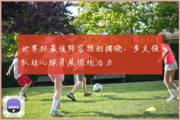 世界杯最佳阵容预测揭晓，多支强队核心球员展现统治力