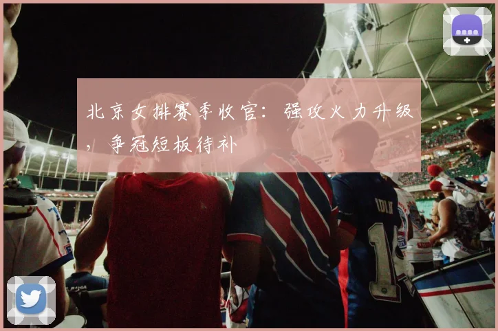 北京女排赛季收官：强攻火力升级，争冠短板待补