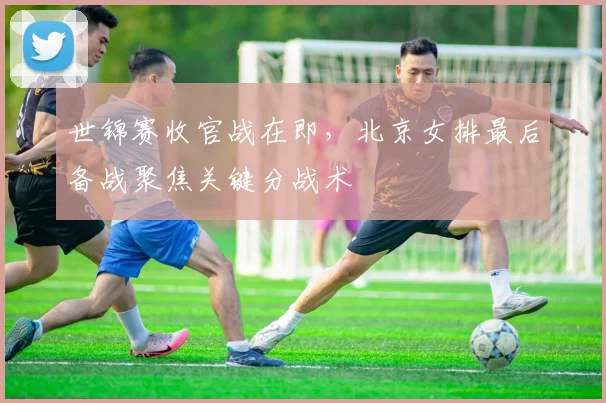 世锦赛收官战在即，北京女排最后备战聚焦关键分战术